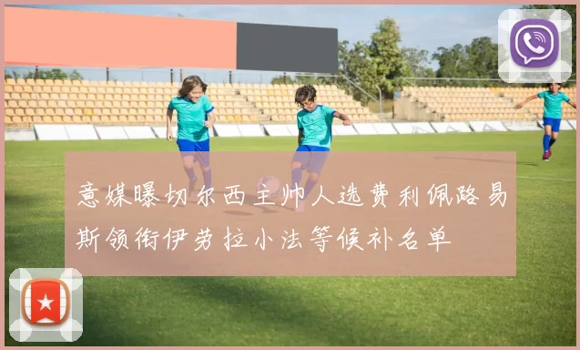意媒曝切尔西主帅人选费利佩路易斯领衔伊劳拉小法等候补名单