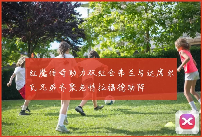 红魔传奇助力双红会弗兰与达席尔瓦兄弟齐聚老特拉福德助阵