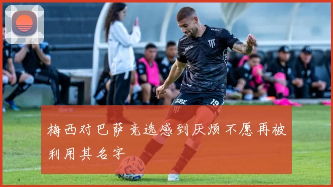 梅西对巴萨竞选感到厌烦不愿再被利用其名字