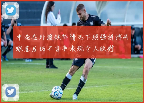 申花在外援缺阵情况下顽强拼搏两球落后仍不言弃表现令人欣慰