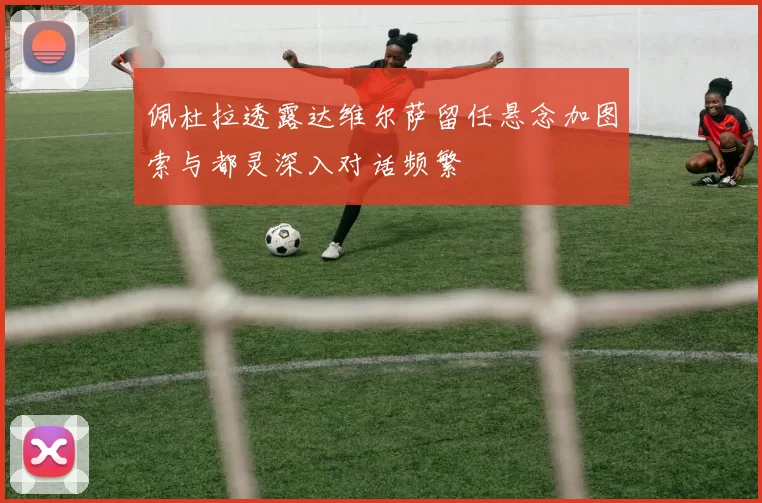 佩杜拉透露达维尔萨留任悬念加图索与都灵深入对话频繁