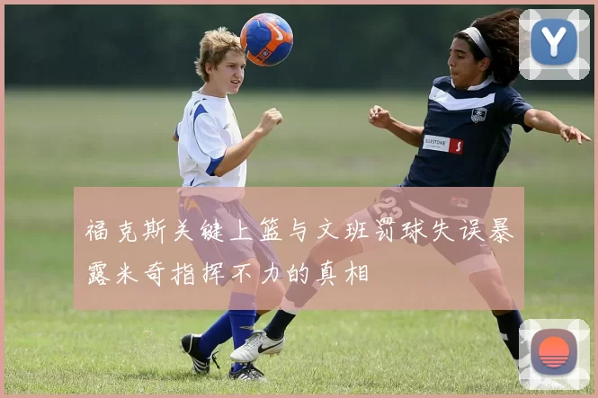 福克斯关键上篮与文班罚球失误暴露米奇指挥不力的真相