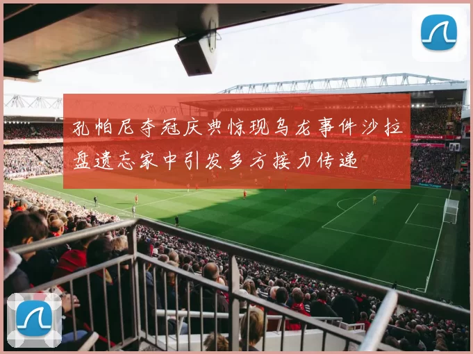 孔帕尼夺冠庆典惊现乌龙事件沙拉盘遗忘家中引发多方接力传递