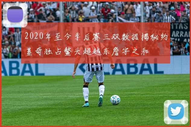 2020年至今季后赛三双数据揭秘约基奇独占鳌头超越东詹字之和