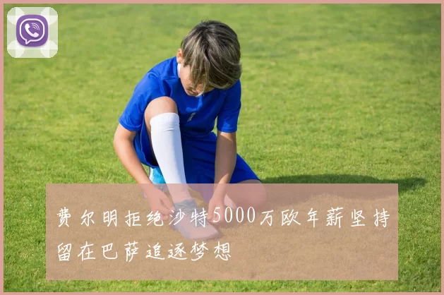 费尔明拒绝沙特5000万欧年薪坚持留在巴萨追逐梦想