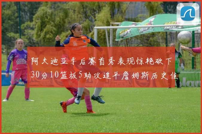 阿夫迪亚季后赛首秀表现惊艳砍下30分10篮板5助攻追平詹姆斯历史佳绩