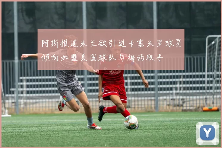 阿斯报道米兰欲引进卡塞米罗球员倾向加盟美国球队与梅西联手