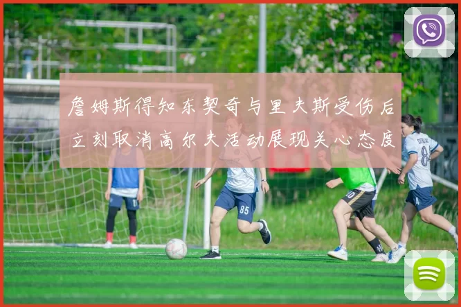 詹姆斯得知东契奇与里夫斯受伤后立刻取消高尔夫活动展现关心态度