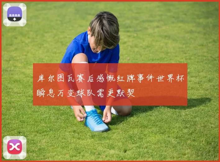 库尔图瓦赛后感慨红牌事件世界杯瞬息万变球队需更默契
