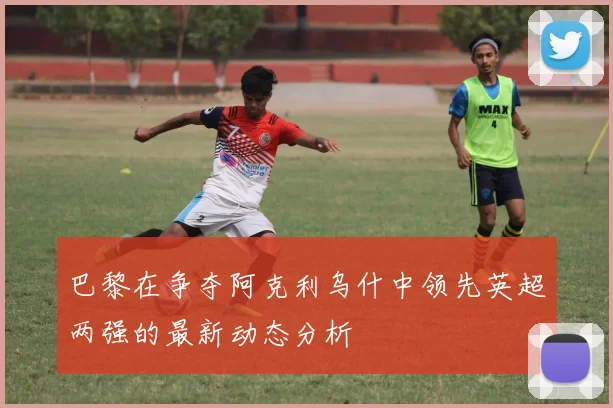 巴黎在争夺阿克利乌什中领先英超两强的最新动态分析