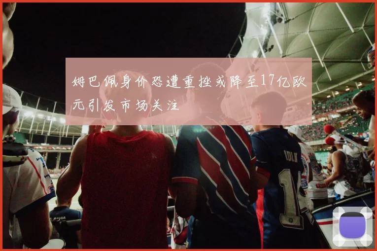 姆巴佩身价恐遭重挫或降至17亿欧元引发市场关注