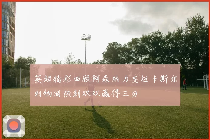 英超精彩回顾阿森纳力克纽卡斯尔利物浦热刺双双赢得三分