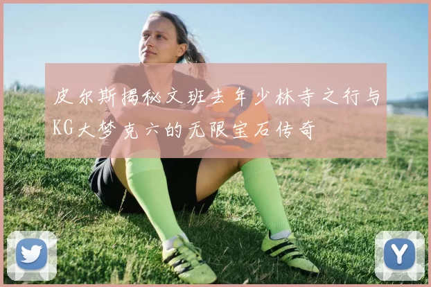 皮尔斯揭秘文班去年少林寺之行与KG大梦克六的无限宝石传奇