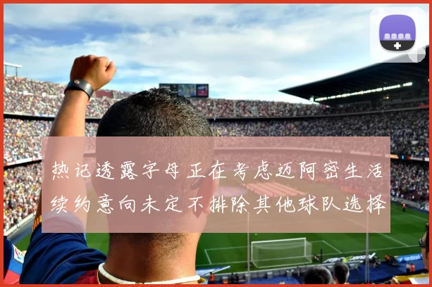 热记透露字母正在考虑迈阿密生活续约意向未定不排除其他球队选择