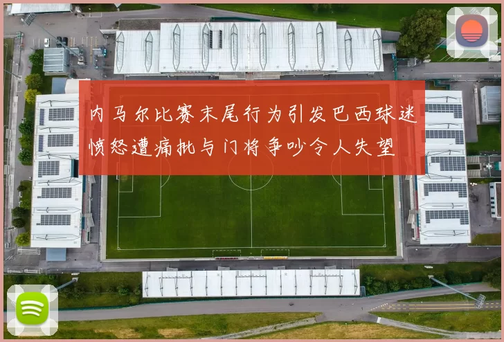 内马尔比赛末尾行为引发巴西球迷愤怒遭痛批与门将争吵令人失望