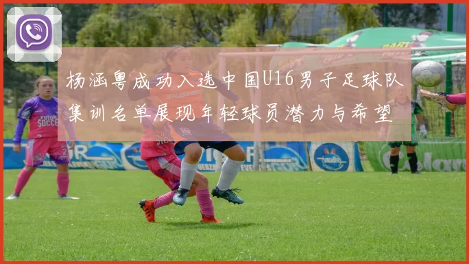 杨涵粤成功入选中国U16男子足球队集训名单展现年轻球员潜力与希望