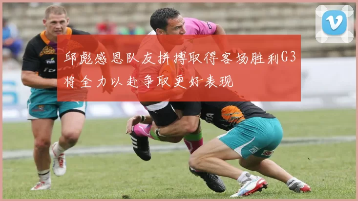 邱彪感恩队友拼搏取得客场胜利G3将全力以赴争取更好表现