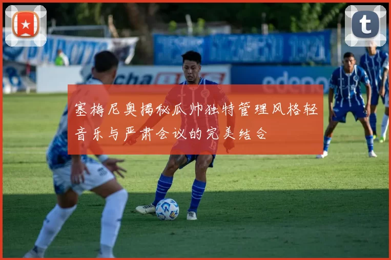 塞梅尼奥揭秘瓜帅独特管理风格轻音乐与严肃会议的完美结合