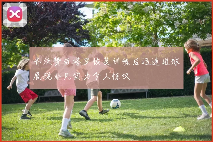 齐沃赞劳塔罗恢复训练后迅速进球展现非凡实力令人惊叹